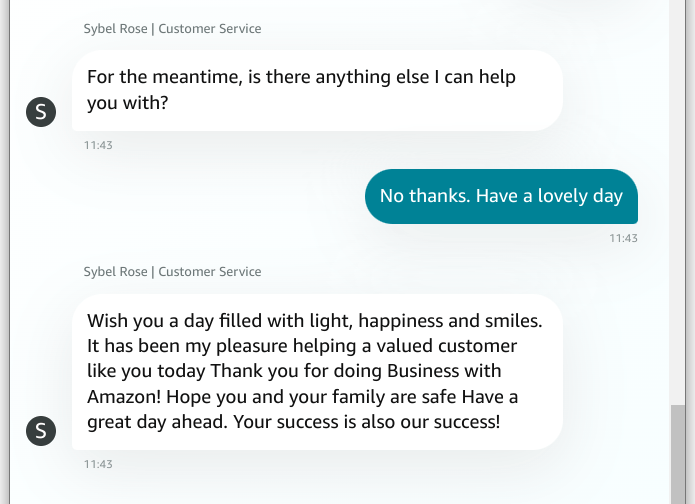 "Wish you a day filled with light, happiness and smiles. It has been my pleasure helping a valued customer like you today Thank you for doing Business with Amazon! Hope you and your family are safe Have a great day ahead. Your success is also our success!"