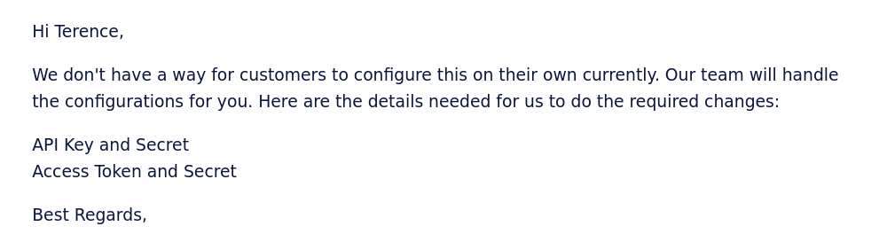 Hi Terence, We don't have a way for customers to configure this on their own currently. Our team will handle the configurations for you. Here are the details needed for us to do the required changes: API Key and Secret. Access Token and Secret.Best Regards