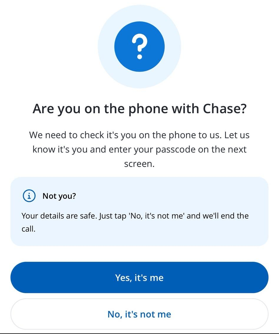 `In app popup. "Are you on the phone with Chase? We need to check it's you on the phone to us. Let us know it's you and enter your passcode on the next screen. @ Not you? Your details are safe. Just tap 'No, it's not me' and we'll end the call."`